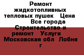 Ремонт жидкотопливных тепловых пушек › Цена ­ 500 - Все города Строительство и ремонт » Услуги   . Московская обл.,Лобня г.